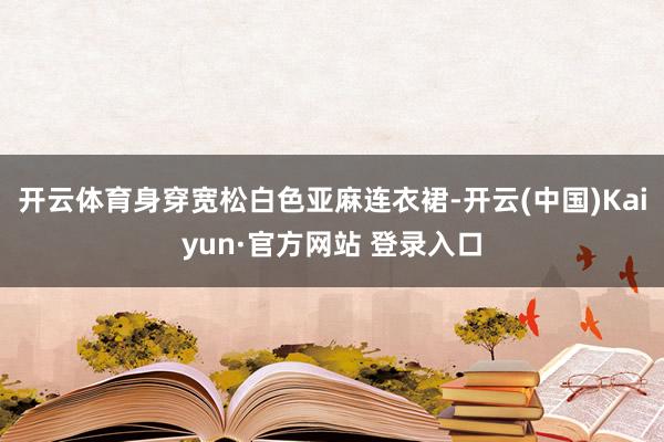 开云体育身穿宽松白色亚麻连衣裙-开云(中国)Kaiyun·官