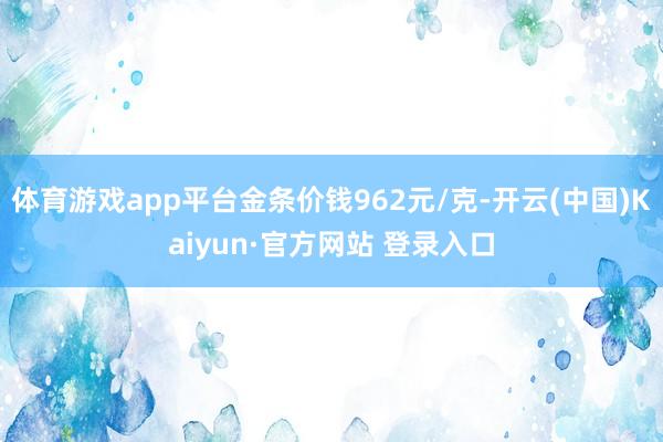 体育游戏app平台金条价钱962元/克-开云(中国)Kaiy