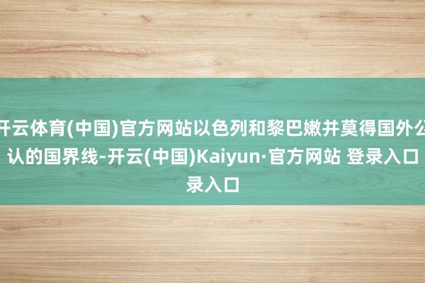 开云体育(中国)官方网站以色列和黎巴嫩并莫得国外公认的国界线-开云(中国)Kaiyun·官方网站 登录入口