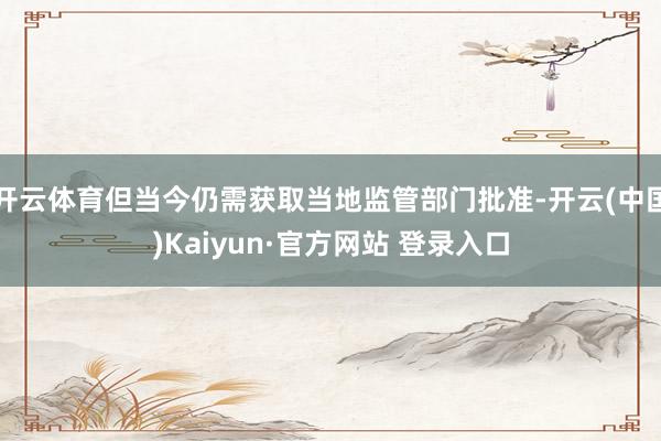 开云体育但当今仍需获取当地监管部门批准-开云(中国)Kaiy