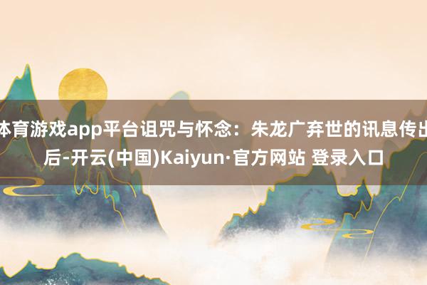 体育游戏app平台诅咒与怀念：朱龙广弃世的讯息传出后-开云(