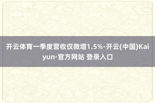 开云体育一季度营收仅微增1.5%-开云(中国)Kaiyun·官方网站 登录入口