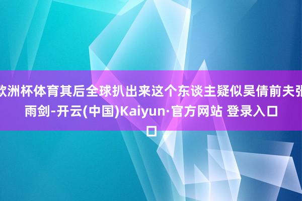 欧洲杯体育其后全球扒出来这个东谈主疑似吴倩前夫张雨剑-开云(