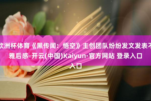 欧洲杯体育《黑传闻：悟空》主创团队纷纷发文发表不雅后感-开云