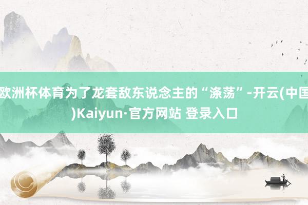 欧洲杯体育为了龙套敌东说念主的“涤荡”-开云(中国)Kaiy