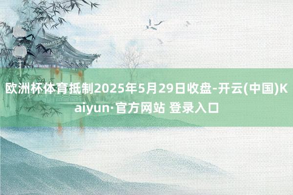 欧洲杯体育抵制2025年5月29日收盘-开云(中国)Kaiy
