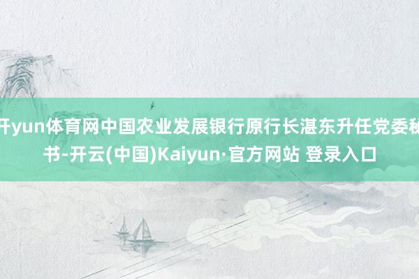 开yun体育网中国农业发展银行原行长湛东升任党委秘书-开云(