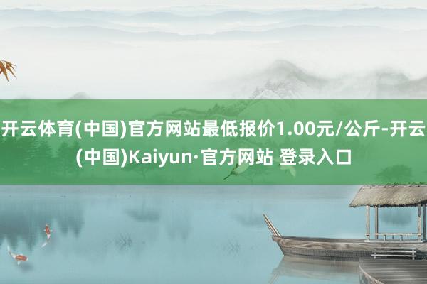开云体育(中国)官方网站最低报价1.00元/公斤-开云(中国