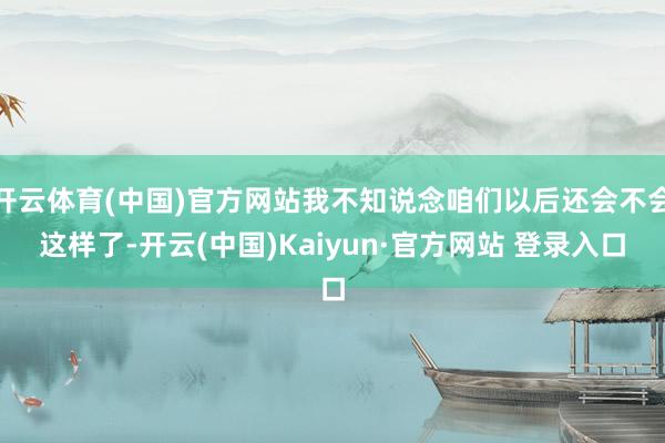 开云体育(中国)官方网站我不知说念咱们以后还会不会这样了-开云(中国)Kaiyun·官方网站 登录入口