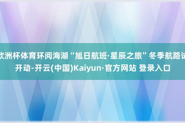 欧洲杯体育环阅海湖“旭日航班·星辰之旅”冬季航路试开动-开云