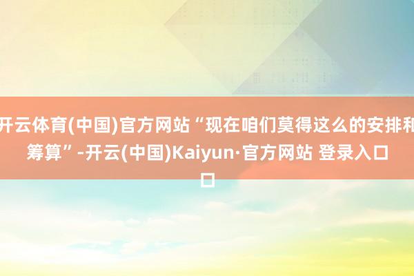 开云体育(中国)官方网站“现在咱们莫得这么的安排和筹算”-开