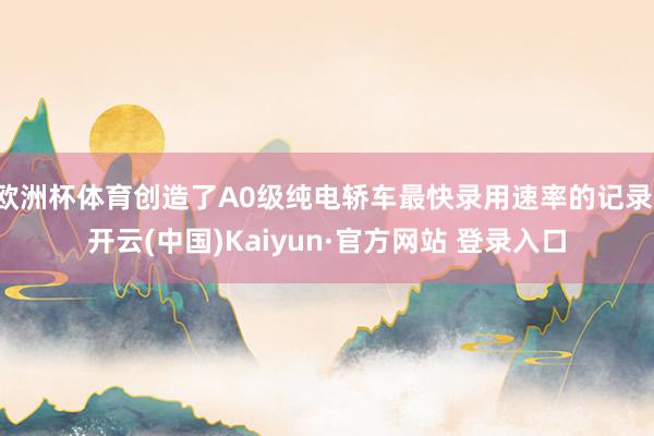 欧洲杯体育创造了A0级纯电轿车最快录用速率的记录-开云(中国)Kaiyun·官方网站 登录入口