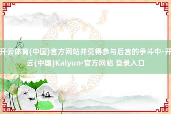 开云体育(中国)官方网站并莫得参与后宫的争斗中-开云(中国)Kaiyun·官方网站 登录入口