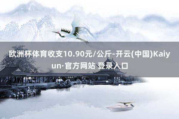 欧洲杯体育收支10.90元/公斤-开云(中国)Kaiyun·