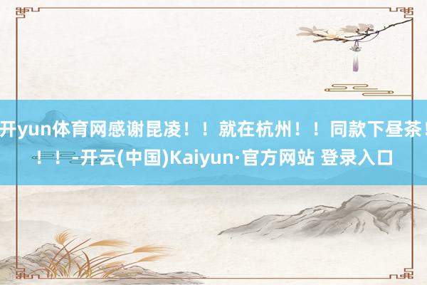 开yun体育网感谢昆凌！！就在杭州！！同款下昼茶！！！-开云(中国)Kaiyun·官方网站 登录入口