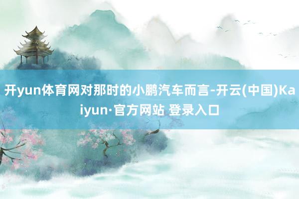 开yun体育网对那时的小鹏汽车而言-开云(中国)Kaiyun·官方网站 登录入口