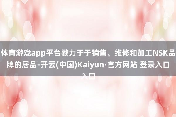 体育游戏app平台戮力于于销售、维修和加工NSK品牌的居品-开云(中国)Kaiyun·官方网站 登录入口
