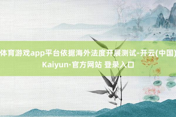 体育游戏app平台依据海外法度开展测试-开云(中国)Kaiyun·官方网站 登录入口
