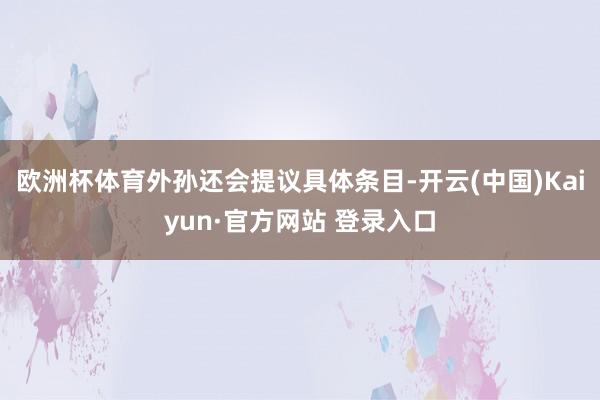 欧洲杯体育外孙还会提议具体条目-开云(中国)Kaiyun·官方网站 登录入口