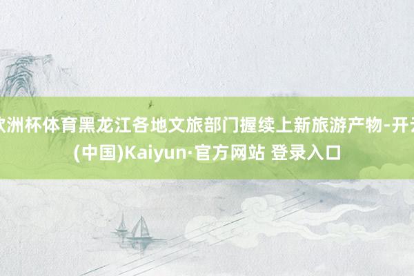 欧洲杯体育黑龙江各地文旅部门握续上新旅游产物-开云(中国)K