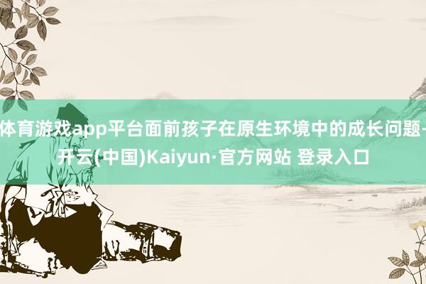 体育游戏app平台面前孩子在原生环境中的成长问题-开云(中国