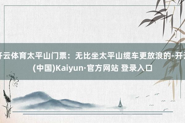 开云体育太平山门票：无比坐太平山缆车更放浪的-开云(中国)K