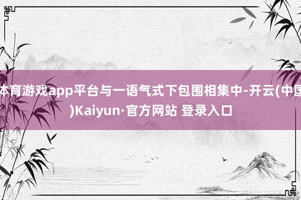 体育游戏app平台与一语气式下包围相集中-开云(中国)Kai