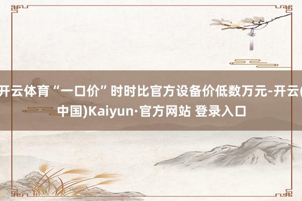 开云体育“一口价”时时比官方设备价低数万元-开云(中国)Kaiyun·官方网站 登录入口