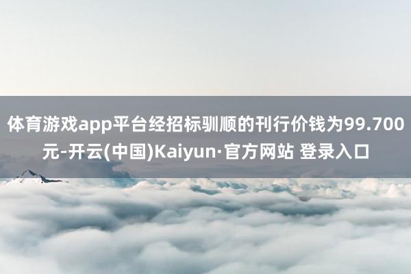 体育游戏app平台经招标驯顺的刊行价钱为99.700元-开云