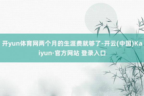 开yun体育网两个月的生涯费就够了-开云(中国)Kaiyun