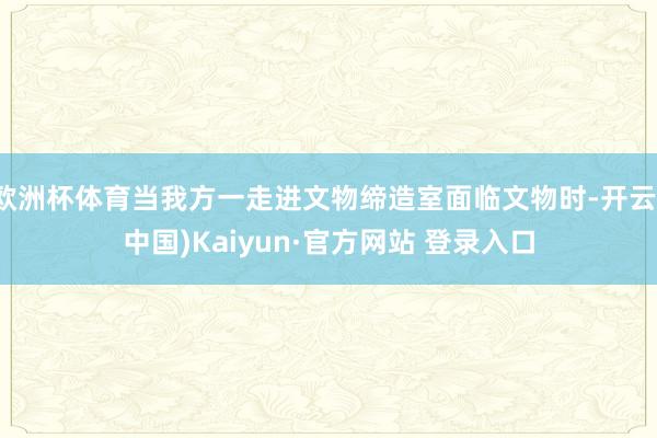 欧洲杯体育当我方一走进文物缔造室面临文物时-开云(中国)Ka