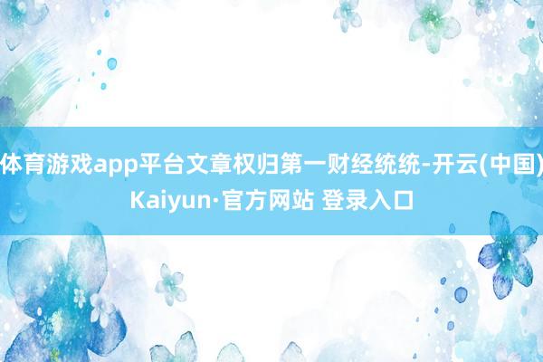 体育游戏app平台文章权归第一财经统统-开云(中国)Kaiyun·官方网站 登录入口