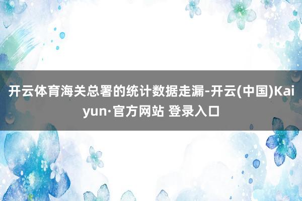 开云体育海关总署的统计数据走漏-开云(中国)Kaiyun·官方网站 登录入口