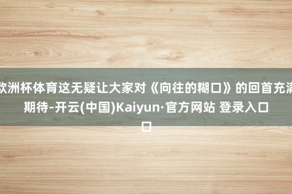 欧洲杯体育这无疑让大家对《向往的糊口》的回首充满期待-开云(中国)Kaiyun·官方网站 登录入口