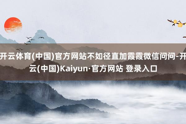 开云体育(中国)官方网站不如径直加霞霞微信问问-开云(中国)Kaiyun·官方网站 登录入口