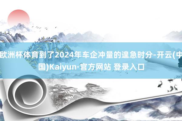 欧洲杯体育到了2024年车企冲量的遑急时分-开云(中国)Ka