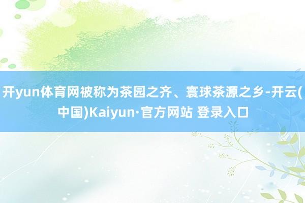 开yun体育网被称为茶园之齐、寰球茶源之乡-开云(中国)Kaiyun·官方网站 登录入口