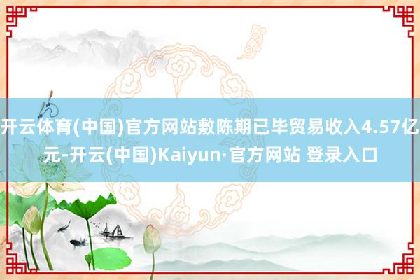 开云体育(中国)官方网站敷陈期已毕贸易收入4.57亿元-开云
