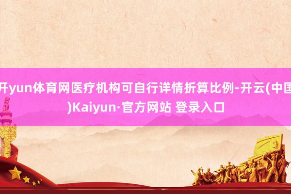 开yun体育网医疗机构可自行详情折算比例-开云(中国)Kai