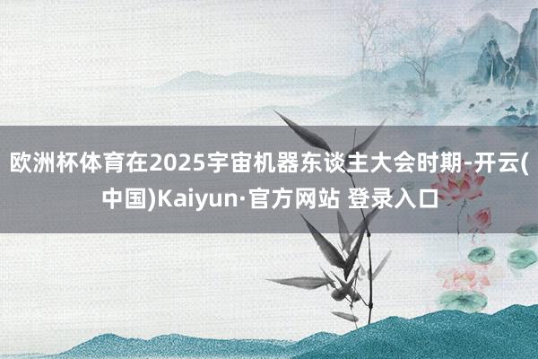 欧洲杯体育　　在2025宇宙机器东谈主大会时期-开云(中国)