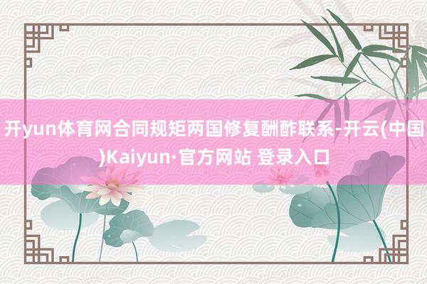 开yun体育网　　合同规矩两国修复酬酢联系-开云(中国)Ka