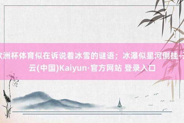 欧洲杯体育似在诉说着冰雪的谜语；冰瀑似星河倒挂-开云(中国)Kaiyun·官方网站 登录入口