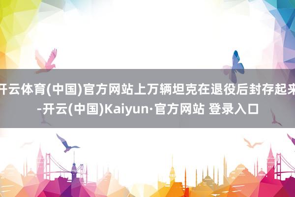 开云体育(中国)官方网站上万辆坦克在退役后封存起来-开云(中国)Kaiyun·官方网站 登录入口