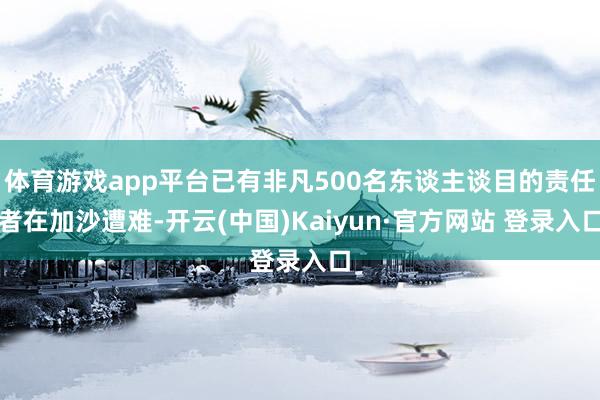 体育游戏app平台已有非凡500名东谈主谈目的责任者在加沙遭难-开云(中国)Kaiyun·官方网站 登录入口