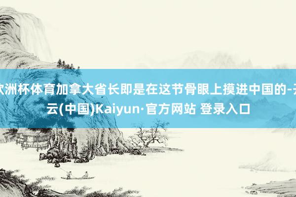 欧洲杯体育加拿大省长即是在这节骨眼上摸进中国的-开云(中国)