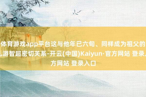 体育游戏app平台这与他年已六旬、同样成为祖父的女儿游智超密