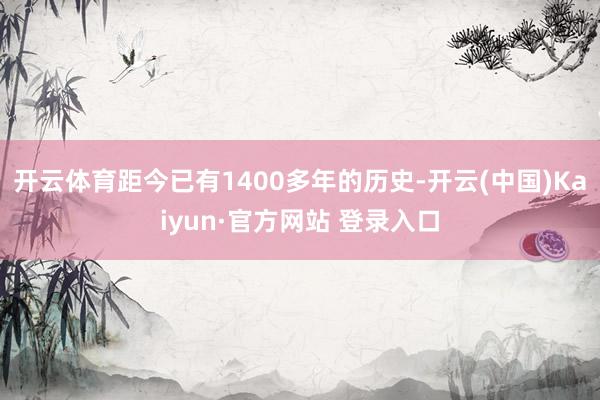 开云体育距今已有1400多年的历史-开云(中国)Kaiyun·官方网站 登录入口