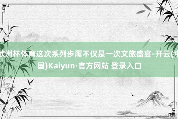 欧洲杯体育这次系列步履不仅是一次文旅盛宴-开云(中国)Kai