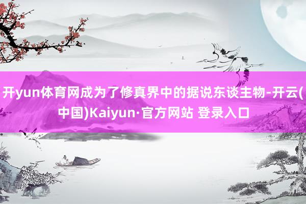 开yun体育网成为了修真界中的据说东谈主物-开云(中国)Kaiyun·官方网站 登录入口