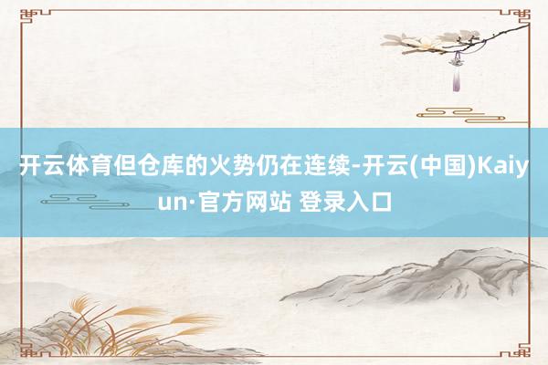 开云体育但仓库的火势仍在连续-开云(中国)Kaiyun·官方